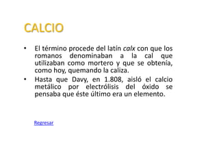 CALCIO
•   El término procede del latín calx con que los
    romanos denominaban a la cal que
    utilizaban como mortero y que se obtenía,
    como hoy, quemando la caliza.
•   Hasta que Davy, en 1.808, aisló el calcio
    metálico por electrólisis del óxido se
    pensaba que éste último era un elemento.


    Regresar
 