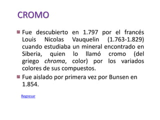 CROMO
Fue descubierto en 1.797 por el francés
Louis Nicolas Vauquelin (1.763-1.829)
cuando estudiaba un mineral encontrado en
Siberia, quien lo llamó cromo (del
griego chroma, color) por los variados
colores de sus compuestos.
Fue aislado por primera vez por Bunsen en
1.854.
Regresar
 
