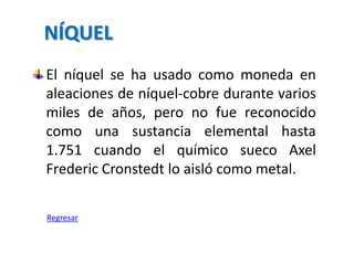 NÍQUEL
El níquel se ha usado como moneda en
aleaciones de níquel-cobre durante varios
miles de años, pero no fue reconocido
como una sustancia elemental hasta
1.751 cuando el químico sueco Axel
Frederic Cronstedt lo aisló como metal.

Regresar
 