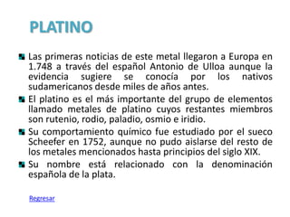 PLATINO
Las primeras noticias de este metal llegaron a Europa en
1.748 a través del español Antonio de Ulloa aunque la
evidencia sugiere se conocía por los nativos
sudamericanos desde miles de años antes.
El platino es el más importante del grupo de elementos
llamado metales de platino cuyos restantes miembros
son rutenio, rodio, paladio, osmio e iridio.
Su comportamiento químico fue estudiado por el sueco
Scheefer en 1752, aunque no pudo aislarse del resto de
los metales mencionados hasta principios del siglo XIX.
Su nombre está relacionado con la denominación
española de la plata.

Regresar
 