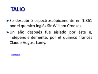 TALIO
Se descubrió espectroscópicamente en 1.861
por el químico inglés Sir William Crookes.
Un año después fue aislado por éste e,
independientemente, por el químico francés
Claude August Lamy.

Regresar
 