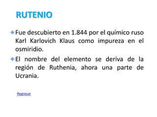 RUTENIO
Fue descubierto en 1.844 por el químico ruso
Karl Karlovich Klaus como impureza en el
osmiridio.
El nombre del elemento se deriva de la
región de Ruthenia, ahora una parte de
Ucrania.

Regresar
 