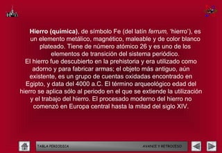 Hierro (química), de símbolo Fe (del latín ferrum, ‘hierro’), es
    un elemento metálico, magnético, maleable y de color blanco
        plateado. Tiene de número atómico 26 y es uno de los
             elementos de transición del sistema periódico.
  El hierro fue descubierto en la prehistoria y era utilizado como
     adorno y para fabricar armas; el objeto más antiguo, aún
    existente, es un grupo de cuentas oxidadas encontrado en
  Egipto, y data del 4000 a.C. El término arqueológico edad del
hierro se aplica sólo al periodo en el que se extiende la utilización
    y el trabajo del hierro. El procesado moderno del hierro no
     comenzó en Europa central hasta la mitad del siglo XIV.




      TABLA PERIODICA                         AVANCE Y RETROCESO
 