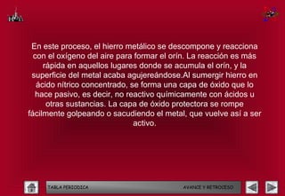 En este proceso, el hierro metálico se descompone y reacciona
  con el oxígeno del aire para formar el orín. La reacción es más
     rápida en aquellos lugares donde se acumula el orín, y la
 superficie del metal acaba agujereándose.Al sumergir hierro en
   ácido nítrico concentrado, se forma una capa de óxido que lo
  hace pasivo, es decir, no reactivo químicamente con ácidos u
      otras sustancias. La capa de óxido protectora se rompe
fácilmente golpeando o sacudiendo el metal, que vuelve así a ser
                               activo.




     TABLA PERIODICA                       AVANCE Y RETROCESO
 