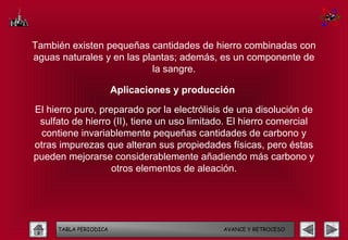 También existen pequeñas cantidades de hierro combinadas con
aguas naturales y en las plantas; además, es un componente de
                           la sangre.

                       Aplicaciones y producción

El hierro puro, preparado por la electrólisis de una disolución de
 sulfato de hierro (II), tiene un uso limitado. El hierro comercial
  contiene invariablemente pequeñas cantidades de carbono y
otras impurezas que alteran sus propiedades físicas, pero éstas
pueden mejorarse considerablemente añadiendo más carbono y
                   otros elementos de aleación.




     TABLA PERIODICA                         AVANCE Y RETROCESO
 