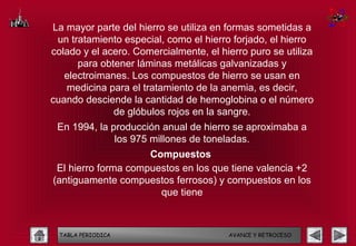 La mayor parte del hierro se utiliza en formas sometidas a
 un tratamiento especial, como el hierro forjado, el hierro
colado y el acero. Comercialmente, el hierro puro se utiliza
      para obtener láminas metálicas galvanizadas y
   electroimanes. Los compuestos de hierro se usan en
   medicina para el tratamiento de la anemia, es decir,
cuando desciende la cantidad de hemoglobina o el número
              de glóbulos rojos en la sangre.
 En 1994, la producción anual de hierro se aproximaba a
              los 975 millones de toneladas.
                     Compuestos
 El hierro forma compuestos en los que tiene valencia +2
(antiguamente compuestos ferrosos) y compuestos en los
                       que tiene



 TABLA PERIODICA                        AVANCE Y RETROCESO
 