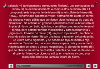 valencia +3 (antiguamente compuestos férricos). Los compuestos de
     hierro (II) se oxidan fácilmente a compuestos de hierro (III). El
   compuesto más importante de hierro (II) es el sulfato de hierro (II),
 FeSO4, denominado caparrosa verde; normalmente existe en forma
  de cristales verde pálido que contienen siete moléculas de agua de
 hidratación. Se obtiene en grandes cantidades como subproducto al
 limpiar el hierro con baño químico, y se utiliza como mordiente en el
     teñido, para obtener tónicos medicinales y para fabricar tinta y
  pigmentos. El óxido de hierro (III), un polvo rojo amorfo, se obtiene
tratando sales de hierro (III) con una base, y también oxidando pirita.
      Se utiliza como pigmento, y se denomina rojo de hierro o rojo
 veneciano. También se usa como abrasivo para pulir y como medio
magnetizable de cintas y discos magnéticos. El cloruro de hierro (III),
que se obtiene en forma de cristales brillantes de color verde oscuro
     al calentar hierro con cloro, se utiliza en medicina y como una
               disolución alcohólica llamada tintura de hierro.


       TABLA PERIODICA                        AVANCE Y RETROCESO
 