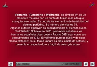 Volframio, Tungsteno o Wolframio, de símbolo W, es un
       elemento metálico con un punto de fusión más alto que
   cualquier otro metal. Es uno de los elementos de transición del
            sistema periódico. Su número atómico es 74.
 Algunos autores atribuyen su descubrimiento al químico sueco
     Carl Wilhelm Scheele en 1781, pero otros señalan a los
  hermanos españoles Juan José y Fausto D'Elhuyar como sus
   descubridores en 1783. El volframio puro es dúctil y de color
blanco plateado; en su forma impura es más simple de obtener, y
      presenta un aspecto duro y frágil, de color gris acero.




      TABLA PERIODICA                       AVANCE Y RETROCESO
 
