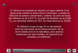 El volframio es insoluble en alcohol y en agua caliente o fría,
 ligeramente soluble en ácido nítrico y amoníaco, y soluble en
hidróxido de potasio concentrado y caliente. El punto de fusión
del volframio es de 3.410 °C, su punto de ebullición es de 5.660
°C, y su densidad relativa es 19,5. Su masa atómica es 183,85.

        El volframio ocupa el lugar 57 en abundancia
      entre los elementos de la corteza terrestre. No se
      da en estado puro en la naturaleza, pero aparece
       combinado con otros metales, en especial en la
                   scheelita y la wolframita,




    TABLA PERIODICA                       AVANCE Y RETROCESO
 