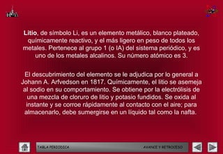 Litio, de símbolo Li, es un elemento metálico, blanco plateado,
 químicamente reactivo, y el más ligero en peso de todos los
metales. Pertenece al grupo 1 (o IA) del sistema periódico, y es
     uno de los metales alcalinos. Su número atómico es 3.


 El descubrimiento del elemento se le adjudica por lo general a
Johann A. Arfvedson en 1817. Químicamente, el litio se asemeja
 al sodio en su comportamiento. Se obtiene por la electrólisis de
   una mezcla de cloruro de litio y potasio fundidos. Se oxida al
  instante y se corroe rápidamente al contacto con el aire; para
 almacenarlo, debe sumergirse en un líquido tal como la nafta.




     TABLA PERIODICA                       AVANCE Y RETROCESO
 