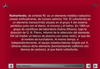 Rutherfordio, de símbolo Rf, es un elemento metálico radiactivo
creado artificialmente, de número atómico 104. El rutherfordio es
   un elemento transactínido situado en el grupo 4 del sistema
 periódico junto con el titanio, el circonio y el hafnio. En 1964 un
    grupo de científicos del laboratorio Dubna (Moscú), bajo la
 dirección de G. N. Flerov, informó de la obtención del elemento
104 (al irradiar un blanco de plutonio con iones neón), al que dio
           el nombre de kurchatovio. Al mismo tiempo, e
 independientemente, el equipo estadounidense dirigido por A.
  Ghiorso obtuvo dicho elemento (bombardeando californio con
          átomos de carbono), al que llamó rutherfordio.




      TABLA PERIODICA                        AVANCE Y RETROCESO
 