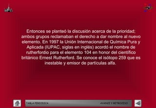 Entonces se planteó la discusión acerca de la prioridad;
ambos grupos reclamaban el derecho a dar nombre al nuevo
elemento. En 1997 la Unión Internacional de Química Pura y
   Aplicada (IUPAC, siglas en inglés) acordó el nombre de
   rutherfordio para el elemento 104 en honor del científico
británico Ernest Rutherford. Se conoce el isótopo 259 que es
             inestable y emisor de partículas alfa.




  TABLA PERIODICA                      AVANCE Y RETROCESO
 