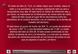 El óxido de talio (I), Tl2O, un sólido negro que, fundido, ataca al
   vidrio y a la porcelana, se consigue calentando talio en aire a
temperatura muy alta. El talio tiene un índice de refracción alto y,
por tanto, es importante en la fabricación de varios tipos de vidrio
      óptico.El talio ocupa el lugar 60 en abundancia entre los
elementos de la corteza terrestre y es un miembro de la familia de
                         metales del aluminio.
El talio tiene un punto de fusión de 304 °C, un punto de ebullición
  de unos 1.457 °C, y una densidad relativa de 11,85. La masa
   atómica del talio es 204,38. El talio existe combinado en las
 piritas, la blenda de zinc y la hematites, y a menudo se obtiene
 del polvo de chimenea producido en los hornos de piritas en los
                 que se separan el azufre y el hierro.




      TABLA PERIODICA                        AVANCE Y RETROCESO
 