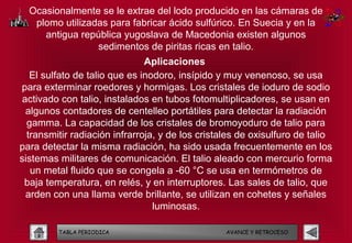 Ocasionalmente se le extrae del lodo producido en las cámaras de
   plomo utilizadas para fabricar ácido sulfúrico. En Suecia y en la
     antigua república yugoslava de Macedonia existen algunos
                 sedimentos de piritas ricas en talio.
                               Aplicaciones
   El sulfato de talio que es inodoro, insípido y muy venenoso, se usa
para exterminar roedores y hormigas. Los cristales de ioduro de sodio
 activado con talio, instalados en tubos fotomultiplicadores, se usan en
  algunos contadores de centelleo portátiles para detectar la radiación
  gamma. La capacidad de los cristales de bromoyoduro de talio para
  transmitir radiación infrarroja, y de los cristales de oxisulfuro de talio
para detectar la misma radiación, ha sido usada frecuentemente en los
sistemas militares de comunicación. El talio aleado con mercurio forma
   un metal fluido que se congela a -60 °C se usa en termómetros de
 baja temperatura, en relés, y en interruptores. Las sales de talio, que
  arden con una llama verde brillante, se utilizan en cohetes y señales
                                 luminosas.

         TABLA PERIODICA                          AVANCE Y RETROCESO
 