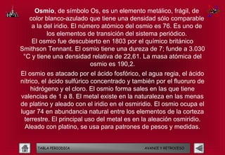 Osmio, de símbolo Os, es un elemento metálico, frágil, de
   color blanco-azulado que tiene una densidad sólo comparable
    a la del iridio. El número atómico del osmio es 76. Es uno de
          los elementos de transición del sistema periódico.
    El osmio fue descubierto en 1803 por el químico británico
Smithson Tennant. El osmio tiene una dureza de 7; funde a 3.030
 °C y tiene una densidad relativa de 22,61. La masa atómica del
                           osmio es 190,2.
El osmio es atacado por el ácido fosfórico, el agua regia, el ácido
nítrico, el ácido sulfúrico concentrado y también por el fluoruro de
    hidrógeno y el cloro. El osmio forma sales en las que tiene
valencias de 1 a 8. El metal existe en la naturaleza en las menas
de platino y aleado con el iridio en el osmiridio. El osmio ocupa el
lugar 74 en abundancia natural entre los elementos de la corteza
  terrestre. El principal uso del metal es en la aleación osmiridio.
  Aleado con platino, se usa para patrones de pesos y medidas.


      TABLA PERIODICA                        AVANCE Y RETROCESO
 