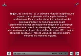 Níquel, de símbolo Ni, es un elemento metálico magnético, de
         aspecto blanco plateado, utilizado principalmente
      enaleaciones. Es uno de los elementos de transición del
           sistema periódico y su número atómico es 28.
 Durante miles de años el níquel se ha utilizado en la acuñación
    de monedas en aleaciones de níquel y cobre, pero no fue
reconocido como sustancia elemental hasta el año 1751, cuando
  el químico sueco, Axil Frederic Cronstedt, consiguió aislar el
                metal de una mena de niquelita.




     TABLA PERIODICA                      AVANCE Y RETROCESO
 