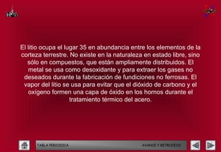 El litio ocupa el lugar 35 en abundancia entre los elementos de la
corteza terrestre. No existe en la naturaleza en estado libre, sino
   sólo en compuestos, que están ampliamente distribuidos. El
   metal se usa como desoxidante y para extraer los gases no
 deseados durante la fabricación de fundiciones no ferrosas. El
 vapor del litio se usa para evitar que el dióxido de carbono y el
   oxígeno formen una capa de óxido en los hornos durante el
                    tratamiento térmico del acero.




      TABLA PERIODICA                        AVANCE Y RETROCESO
 