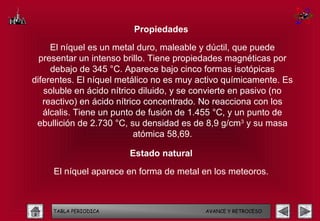 Propiedades

     El níquel es un metal duro, maleable y dúctil, que puede
  presentar un intenso brillo. Tiene propiedades magnéticas por
     debajo de 345 °C. Aparece bajo cinco formas isotópicas
diferentes. El níquel metálico no es muy activo químicamente. Es
   soluble en ácido nítrico diluido, y se convierte en pasivo (no
   reactivo) en ácido nítrico concentrado. No reacciona con los
   álcalis. Tiene un punto de fusión de 1.455 °C, y un punto de
 ebullición de 2.730 °C, su densidad es de 8,9 g/cm3 y su masa
                           atómica 58,69.

                        Estado natural

     El níquel aparece en forma de metal en los meteoros.



     TABLA PERIODICA                       AVANCE Y RETROCESO
 