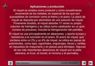 Aplicaciones y producción
   El níquel se emplea como protector y como revestimiento
     ornamental de los metales; en especial de los que son
susceptibles de corrosión como el hierro y el acero. La placa de
  níquel se deposita por electrólisis de una solución de níquel.
    Finamente dividido, el níquel absorbe 17 veces su propio
 volumen de hidrógeno y se utiliza como catalizador en un gran
  número de procesos, incluida la hidrogenación del petróleo.
El níquel se usa principalmente en aleaciones, y aporta dureza y
  resistencia a la corrosión en el acero. El acero de níquel, que
 contiene entre un 2% y un 4% de níquel, se utiliza en piezas de
automóviles, como ejes, cigüeñales, engranajes, llaves y varillas,
en repuestos de maquinaria y en placas para blindajes. Algunas
    de las más importantes aleaciones de níquel son la plata
      alemana, el invar, el monel, el nicromo y el permalloy.


     TABLA PERIODICA                        AVANCE Y RETROCESO
 