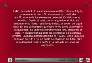 Iridio, de símbolo Ir, es un elemento metálico blanco, frágil y
        extremamente duro. El número atómico del iridio
    es 77; es uno de los elementos de transición del sistema
     periódico. Desde el punto de vista químico, el iridio es
  extremamente inerte, resistiendo incluso la acción del agua
 regia. En sus compuestos químicos forma sales trivalentes y
  tetravalentes. Es un metal extremamente raro, ocupando el
   lugar 77 en abundancia entre los elementos de la corteza
terrestre. La masa atómica del iridio es 192,22. Tiene un punto
  de fusión de 2.410 °C, un punto de ebullición de 4.130 °C y
     una densidad relativa de 22,4, la más alta de todos los
                            elementos.




   TABLA PERIODICA                        AVANCE Y RETROCESO
 