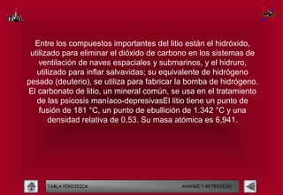 Entre los compuestos importantes del litio están el hidróxido,
 utilizado para eliminar el dióxido de carbono en los sistemas de
    ventilación de naves espaciales y submarinos, y el hidruro,
   utilizado para inflar salvavidas; su equivalente de hidrógeno
pesado (deuterio), se utiliza para fabricar la bomba de hidrógeno.
El carbonato de litio, un mineral común, se usa en el tratamiento
   de las psicosis maníaco-depresivasEl litio tiene un punto de
    fusión de 181 °C, un punto de ebullición de 1.342 °C y una
       densidad relativa de 0,53. Su masa atómica es 6,941.




     TABLA PERIODICA                        AVANCE Y RETROCESO
 