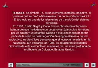 Tecnecio, de símbolo Tc, es un elemento metálico radiactivo, el
    primero que se creó artificialmente. Su número atómico es 43.
    El tecnecio es uno de los elementos de transición del sistema
                                periódico.
   En 1937, Emilio Segrè y Carlo Perrier obtuvieron el tecnecio
 bombardeando molibdeno con deuterones (partículas formadas
  por un protón y un neutrón). Debido a que el tecnecio no forma
  parte de la serie de desintegración de ningún elemento natural
radiactivo, los científicos pensaron que el tecnecio no existía en la
   naturaleza. Sin embargo, en 1988, se detectaron cantidades
diminutas de este elemento en minerales de una mina profunda de
              molibdeno en Colorado, Estados Unidos.




      TABLA PERIODICA                        AVANCE Y RETROCESO
 