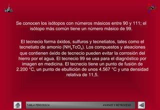 Se conocen los isótopos con números másicos entre 90 y 111; el
      isótopo más común tiene un número másico de 99.

  El tecnecio forma óxidos, sulfuros y tecnetiatos, tales como el
 tecnetiato de amonio (NH4TcO4). Los compuestos y aleaciones
  que contienen óxido de tecnecio pueden evitar la corrosión del
 hierro por el agua. El tecnecio 99 se usa para el diagnóstico por
   imagen en medicina. El tecnecio tiene un punto de fusión de
2.200 °C, un punto de ebullición de unos 4.567 °C y una densidad
                          relativa de 11,5.




     TABLA PERIODICA                       AVANCE Y RETROCESO
 