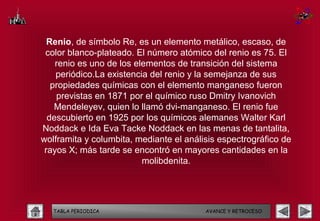 Renio, de símbolo Re, es un elemento metálico, escaso, de
 color blanco-plateado. El número atómico del renio es 75. El
    renio es uno de los elementos de transición del sistema
    periódico.La existencia del renio y la semejanza de sus
   propiedades químicas con el elemento manganeso fueron
    previstas en 1871 por el químico ruso Dmitry Ivanovich
    Mendeleyev, quien lo llamó dvi-manganeso. El renio fue
  descubierto en 1925 por los químicos alemanes Walter Karl
Noddack e Ida Eva Tacke Noddack en las menas de tantalita,
wolframita y columbita, mediante el análisis espectrográfico de
 rayos X; más tarde se encontró en mayores cantidades en la
                          molibdenita.




   TABLA PERIODICA                       AVANCE Y RETROCESO
 