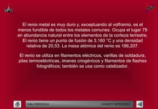 El renio metal es muy duro y, exceptuando al volframio, es el
menos fundible de todos los metales comunes. Ocupa el lugar 79
en abundancia natural entre los elementos de la corteza terrestre.
  El renio tiene un punto de fusión de 3.180 °C y una densidad
    relativa de 20,53. La masa atómica del renio es 186,207.

El renio se utiliza en filamentos eléctricos, varillas de soldadura,
pilas termoeléctricas, imanes criogénicos y filamentos de flashes
          fotográficos; también se usa como catalizador.




    TABLA PERIODICA                         AVANCE Y RETROCESO
 