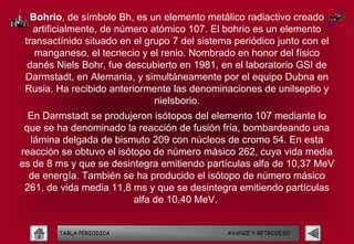 Bohrio, de símbolo Bh, es un elemento metálico radiactivo creado
   artificialmente, de número atómico 107. El bohrio es un elemento
 transactínido situado en el grupo 7 del sistema periódico junto con el
    manganeso, el tecnecio y el renio. Nombrado en honor del físico
  danés Niels Bohr, fue descubierto en 1981, en el laboratorio GSI de
 Darmstadt, en Alemania, y simultáneamente por el equipo Dubna en
 Rusia. Ha recibido anteriormente las denominaciones de unilseptio y
                               nielsborio.
  En Darmstadt se produjeron isótopos del elemento 107 mediante lo
 que se ha denominado la reacción de fusión fría, bombardeando una
  lámina delgada de bismuto 209 con núcleos de cromo 54. En esta
reacción se obtuvo el isótopo de número másico 262, cuya vida media
es de 8 ms y que se desintegra emitiendo partículas alfa de 10,37 MeV
  de energía. También se ha producido el isótopo de número másico
 261, de vida media 11,8 ms y que se desintegra emitiendo partículas
                          alfa de 10,40 MeV.


        TABLA PERIODICA                        AVANCE Y RETROCESO
 