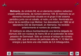 Meitnerio, de símbolo Mt, es un elemento metálico radiactivo
creado artificialmente, de número atómico 109. El meitnerio es un
    elemento transactínido situado en el grupo 9 del sistema
  periódico junto con el cobalto, el rodio y el iridio. Nombrado en
honor de la científica Lise Meitner, fue descubierto en 1982 en el
     laboratorio GSI de Darmstadt, en Alemania. Ha recibido
               anteriormente el nombre de unnilenio.
  El meitnerio se obtuvo bombardeando una lámina delgada de
 bismuto 209 con núcleos de hierro 58 en el acelerador de iones
  pesados de Darmstadt. Sólo se conoce el isótopo de número
 másico 266, que es emisor de partículas alfa de 11,10 MeV de
     energía y que tiene una vida media de 3,4 milisegundos.



     TABLA PERIODICA                        AVANCE Y RETROCESO
 