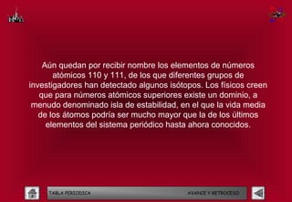 Aún quedan por recibir nombre los elementos de números
       atómicos 110 y 111, de los que diferentes grupos de
investigadores han detectado algunos isótopos. Los físicos creen
   que para números atómicos superiores existe un dominio, a
 menudo denominado isla de estabilidad, en el que la vida media
   de los átomos podría ser mucho mayor que la de los últimos
     elementos del sistema periódico hasta ahora conocidos.




     TABLA PERIODICA                      AVANCE Y RETROCESO
 