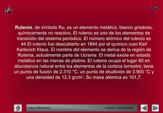 Rutenio, de símbolo Ru, es un elemento metálico, blanco grisáceo,
  químicamente no reactivo. El rutenio es uno de los elementos de
 transición del sistema periódico. El número atómico del rutenio es
   44.El rutenio fue descubierto en 1844 por el químico ruso Karl
 Karlovich Klaus. El nombre del elemento se deriva de la región de
  Rutenia, actualmente parte de Ucrania. El metal existe en estado
  metálico en las menas de platino. El rutenio ocupa el lugar 80 en
abundancia natural entre los elementos de la corteza terrestre; tiene
un punto de fusión de 2.310 °C, un punto de ebullición de 3.900 °C y
      una densidad de 12,3 g/cm3. Su masa atómica es 101,7.




      TABLA PERIODICA                       AVANCE Y RETROCESO
 