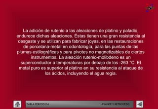 La adición de rutenio a las aleaciones de platino y paladio,
endurece dichas aleaciones. Éstas tienen una gran resistencia al
 desgaste y se utilizan para fabricar joyas, en las restauraciones
   de porcelana-metal en odontología, para las puntas de las
plumas estilográficas y para pivotes no magnetizables de ciertos
       instrumentos. La aleación rutenio-molibdeno es un
  superconductor a temperaturas por debajo de los -263 °C. El
 metal puro es superior al platino en su resistencia al ataque de
              los ácidos, incluyendo el agua regia.




    TABLA PERIODICA                        AVANCE Y RETROCESO
 