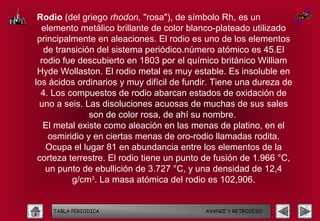 Rodio (del griego rhodon, "rosa"), de símbolo Rh, es un
  elemento metálico brillante de color blanco-plateado utilizado
 principalmente en aleaciones. El rodio es uno de los elementos
   de transición del sistema periódico.número atómico es 45.El
  rodio fue descubierto en 1803 por el químico británico William
 Hyde Wollaston. El rodio metal es muy estable. Es insoluble en
los ácidos ordinarios y muy difícil de fundir. Tiene una dureza de
  4. Los compuestos de rodio abarcan estados de oxidación de
 uno a seis. Las disoluciones acuosas de muchas de sus sales
               son de color rosa, de ahí su nombre.
   El metal existe como aleación en las menas de platino, en el
    osmiridio y en ciertas menas de oro-rodio llamadas rodita.
   Ocupa el lugar 81 en abundancia entre los elementos de la
 corteza terrestre. El rodio tiene un punto de fusión de 1.966 °C,
   un punto de ebullición de 3.727 °C, y una densidad de 12,4
          g/cm3. La masa atómica del rodio es 102,906.


    TABLA PERIODICA                        AVANCE Y RETROCESO
 