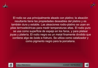 El rodio se usa principalmente aleado con platino; la aleación
     resultante tiene las propiedades deseables del platino y es
  también dura y estable. Las aleaciones rodio-platino se usan en
 pilas termoeléctricas para medir temperaturas altas. El rodio puro
    se usa como superficie de espejo en los faros, y para platear
joyas y platería. El rodio negro es un metal finamente dividido que
   contiene algo de óxido e hidruro. Se utiliza como catalizador y
               como pigmento negro para la porcelana.




     TABLA PERIODICA                       AVANCE Y RETROCESO
 