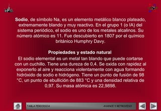 Sodio, de símbolo Na, es un elemento metálico blanco plateado,
  extremamente blando y muy reactivo. En el grupo 1 (o IA) del
 sistema periódico, el sodio es uno de los metales alcalinos. Su
 número atómico es 11. Fue descubierto en 1807 por el químico
                    británico Humphry Davy.

                 Propiedades y estado natural
  El sodio elemental es un metal tan blando que puede cortarse
con un cuchillo. Tiene una dureza de 0,4. Se oxida con rapidez al
 exponerlo al aire y reacciona violentamente con agua formando
 hidróxido de sodio e hidrógeno. Tiene un punto de fusión de 98
 °C, un punto de ebullición de 883 °C y una densidad relativa de
               0,97. Su masa atómica es 22,9898.



     TABLA PERIODICA                       AVANCE Y RETROCESO
 