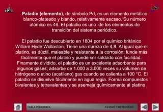 Paladio (elemento), de símbolo Pd, es un elemento metálico
   blanco-plateado y blando, relativamente escaso. Su número
      atómico es 46. El paladio es uno de los elementos de
                transición del sistema periódico.

   El paladio fue descubierto en 1804 por el químico británico
William Hyde Wollaston. Tiene una dureza de 4,8. Al igual que el
platino, es dúctil, maleable y resistente a la corrosión; funde más
   fácilmente que el platino y puede ser soldado con facilidad.
 Finamente dividido, el paladio es un excelente adsorbente para
 algunos gases; adsorbe de 1.000 a 3.000 veces su volumen de
hidrógeno o etino (acetileno) gas cuando se calienta a 100 °C. El
paladio se disuelve fácilmente en agua regia. Forma compuestos
bivalentes y tetravalentes y se asemeja químicamente al platino.



      TABLA PERIODICA                        AVANCE Y RETROCESO
 