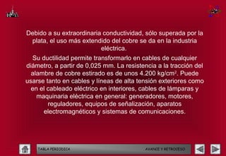 Debido a su extraordinaria conductividad, sólo superada por la
 plata, el uso más extendido del cobre se da en la industria
                          eléctrica.
  Su ductilidad permite transformarlo en cables de cualquier
diámetro, a partir de 0,025 mm. La resistencia a la tracción del
  alambre de cobre estirado es de unos 4.200 kg/cm2. Puede
usarse tanto en cables y líneas de alta tensión exteriores como
  en el cableado eléctrico en interiores, cables de lámparas y
    maquinaria eléctrica en general: generadores, motores,
        reguladores, equipos de señalización, aparatos
      electromagnéticos y sistemas de comunicaciones.




    TABLA PERIODICA                       AVANCE Y RETROCESO
 