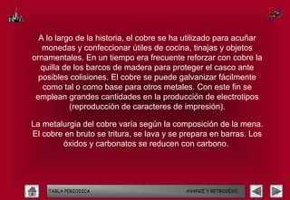 A lo largo de la historia, el cobre se ha utilizado para acuñar
   monedas y confeccionar útiles de cocina, tinajas y objetos
ornamentales. En un tiempo era frecuente reforzar con cobre la
   quilla de los barcos de madera para proteger el casco ante
  posibles colisiones. El cobre se puede galvanizar fácilmente
   como tal o como base para otros metales. Con este fin se
 emplean grandes cantidades en la producción de electrotipos
            (reproducción de caracteres de impresión).

La metalurgia del cobre varía según la composición de la mena.
El cobre en bruto se tritura, se lava y se prepara en barras. Los
        óxidos y carbonatos se reducen con carbono.




    TABLA PERIODICA                        AVANCE Y RETROCESO
 