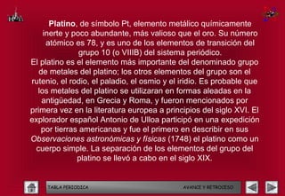 Platino, de símbolo Pt, elemento metálico químicamente
    inerte y poco abundante, más valioso que el oro. Su número
     atómico es 78, y es uno de los elementos de transición del
                grupo 10 (o VIIIB) del sistema periódico.
El platino es el elemento más importante del denominado grupo
   de metales del platino; los otros elementos del grupo son el
rutenio, el rodio, el paladio, el osmio y el iridio. Es probable que
  los metales del platino se utilizaran en formas aleadas en la
    antigüedad, en Grecia y Roma, y fueron mencionados por
primera vez en la literatura europea a principios del siglo XVI. El
explorador español Antonio de Ulloa participó en una expedición
    por tierras americanas y fue el primero en describir en sus
Observaciones astronómicas y físicas (1748) el platino como un
 cuerpo simple. La separación de los elementos del grupo del
               platino se llevó a cabo en el siglo XIX.


     TABLA PERIODICA                         AVANCE Y RETROCESO
 