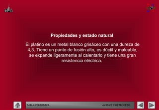 Propiedades y estado natural

El platino es un metal blanco grisáceo con una dureza de
 4,3. Tiene un punto de fusión alto, es dúctil y maleable,
  se expande ligeramente al calentarlo y tiene una gran
                  resistencia eléctrica.




TABLA PERIODICA                          AVANCE Y RETROCESO
 