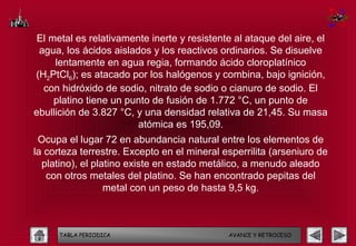 El metal es relativamente inerte y resistente al ataque del aire, el
 agua, los ácidos aislados y los reactivos ordinarios. Se disuelve
     lentamente en agua regia, formando ácido cloroplatínico
(H2PtCl6); es atacado por los halógenos y combina, bajo ignición,
  con hidróxido de sodio, nitrato de sodio o cianuro de sodio. El
     platino tiene un punto de fusión de 1.772 °C, un punto de
ebullición de 3.827 °C, y una densidad relativa de 21,45. Su masa
                        atómica es 195,09.
 Ocupa el lugar 72 en abundancia natural entre los elementos de
la corteza terrestre. Excepto en el mineral esperrilita (arseniuro de
  platino), el platino existe en estado metálico, a menudo aleado
   con otros metales del platino. Se han encontrado pepitas del
                  metal con un peso de hasta 9,5 kg.



      TABLA PERIODICA                        AVANCE Y RETROCESO
 