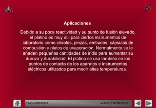 Aplicaciones

Debido a su poca reactividad y su punto de fusión elevado,
     el platino es muy útil para ciertos instrumentos de
 laboratorio como crisoles, pinzas, embudos, cápsulas de
  combustión y platos de evaporación. Normalmente se le
 añaden pequeñas cantidades de iridio para aumentar su
   dureza y durabilidad. El platino se usa también en los
    puntos de contacto de los aparatos e instrumentos
    eléctricos utilizados para medir altas temperaturas.




  TABLA PERIODICA                       AVANCE Y RETROCESO
 