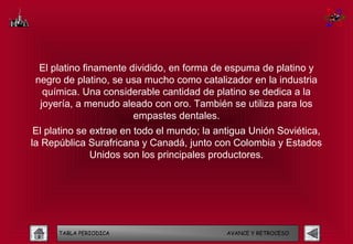 El platino finamente dividido, en forma de espuma de platino y
 negro de platino, se usa mucho como catalizador en la industria
   química. Una considerable cantidad de platino se dedica a la
  joyería, a menudo aleado con oro. También se utiliza para los
                        empastes dentales.
 El platino se extrae en todo el mundo; la antigua Unión Soviética,
la República Surafricana y Canadá, junto con Colombia y Estados
               Unidos son los principales productores.




      TABLA PERIODICA                        AVANCE Y RETROCESO
 