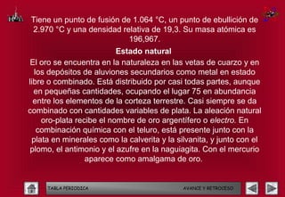 Tiene un punto de fusión de 1.064 °C, un punto de ebullición de
2.970 °C y una densidad relativa de 19,3. Su masa atómica es
                           196,967.
                          Estado natural
 El oro se encuentra en la naturaleza en las vetas de cuarzo y en
  los depósitos de aluviones secundarios como metal en estado
libre o combinado. Está distribuido por casi todas partes, aunque
  en pequeñas cantidades, ocupando el lugar 75 en abundancia
  entre los elementos de la corteza terrestre. Casi siempre se da
combinado con cantidades variables de plata. La aleación natural
    oro-plata recibe el nombre de oro argentífero o electro. En
   combinación química con el teluro, está presente junto con la
 plata en minerales como la calverita y la silvanita, y junto con el
 plomo, el antimonio y el azufre en la naguiagita. Con el mercurio
                 aparece como amalgama de oro.


     TABLA PERIODICA                         AVANCE Y RETROCESO
 