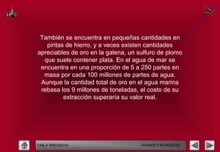 También se encuentra en pequeñas cantidades en
   piritas de hierro, y a veces existen cantidades
apreciables de oro en la galena, un sulfuro de plomo
  que suele contener plata. En el agua de mar se
 encuentra en una proporción de 5 a 250 partes en
  masa por cada 100 millones de partes de agua.
 Aunque la cantidad total de oro en el agua marina
 rebasa los 9 millones de toneladas, el costo de su
          extracción superaría su valor real.




TABLA PERIODICA                      AVANCE Y RETROCESO
 