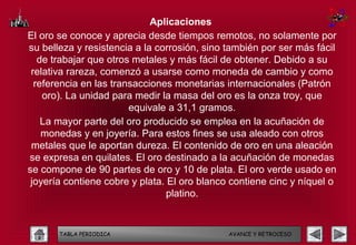 Aplicaciones
El oro se conoce y aprecia desde tiempos remotos, no solamente por
su belleza y resistencia a la corrosión, sino también por ser más fácil
   de trabajar que otros metales y más fácil de obtener. Debido a su
 relativa rareza, comenzó a usarse como moneda de cambio y como
  referencia en las transacciones monetarias internacionales (Patrón
    oro). La unidad para medir la masa del oro es la onza troy, que
                        equivale a 31,1 gramos.
    La mayor parte del oro producido se emplea en la acuñación de
    monedas y en joyería. Para estos fines se usa aleado con otros
 metales que le aportan dureza. El contenido de oro en una aleación
se expresa en quilates. El oro destinado a la acuñación de monedas
se compone de 90 partes de oro y 10 de plata. El oro verde usado en
 joyería contiene cobre y plata. El oro blanco contiene cinc y níquel o
                                 platino.


       TABLA PERIODICA                        AVANCE Y RETROCESO
 