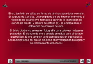 El oro también se utiliza en forma de láminas para dorar y rotular.
El púrpura de Cassius, un precipitado de oro finamente dividido e
  hidróxido de estaño (IV), formado a partir de la interacción de
   cloruro de oro (III) y cloruro de estaño (II), se emplea para el
                  coloreado de cristales de rubí.
 El ácido cloráurico se usa en fotografía para colorear imágenes
 plateadas. El cianuro de oro y potasio se utiliza para el dorado
 electrolítico. El oro también tiene aplicaciones en odontología.
Los radioisótopos del oro se emplean en investigación biológica y
                    en el tratamiento del cáncer.




      TABLA PERIODICA                        AVANCE Y RETROCESO
 