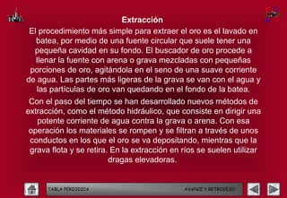 Extracción
 El procedimiento más simple para extraer el oro es el lavado en
   batea, por medio de una fuente circular que suele tener una
  pequeña cavidad en su fondo. El buscador de oro procede a
   llenar la fuente con arena o grava mezcladas con pequeñas
 porciones de oro, agitándola en el seno de una suave corriente
de agua. Las partes más ligeras de la grava se van con el agua y
   las partículas de oro van quedando en el fondo de la batea.
 Con el paso del tiempo se han desarrollado nuevos métodos de
extracción, como el método hidráulico, que consiste en dirigir una
   potente corriente de agua contra la grava o arena. Con esa
 operación los materiales se rompen y se filtran a través de unos
 conductos en los que el oro se va depositando, mientras que la
 grava flota y se retira. En la extracción en ríos se suelen utilizar
                         dragas elevadoras.


      TABLA PERIODICA                         AVANCE Y RETROCESO
 